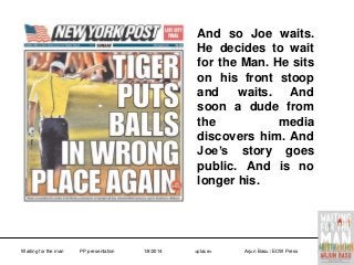 And so Joe waits.
He decides to wait
for the Man. He sits
on his front stoop
and
waits.
And
soon a dude from
the
media
discovers him. And
Joe’s story goes
public. And is no
longer his.

Waiting for the man

PP presentation

1/8/2014

<place>

Arjun Basu / ECW Press

 