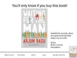 You’ll only know if you buy this book!

Available for preorder where
ever good books (and bad
books, too, are sold).
Online
Bricks n mortar
Everywhere.

Waiting for the man

PP presentation

1/8/2014

<place>

Arjun Basu / ECW Press

 