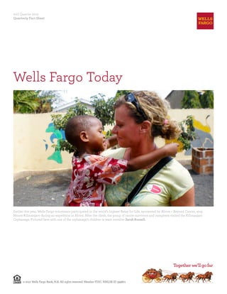2nd Quarter 2012
Quarterly Fact Sheet




Wells Fargo Today




Earlier this year, Wells Fargo volunteers participated in the world’s highest Relay for Life, sponsored by Above + Beyond Cancer, atop
Mount Kilimanjaro during an expedition in Africa. After the climb, the group of cancer survivors and caregivers visited the Kilimanjaro
Orphanage. Pictured here with one of the orphanage’s children is team member Sarah Russell.




      © 2012 Wells Fargo Bank, N.A. All rights reserved. Member FDIC. NMLSR ID 399801
 