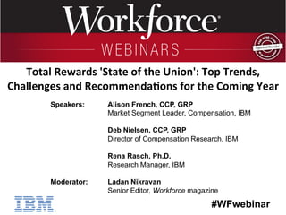 #WFwebinar
	
   	
  
	
  	
  
Speakers: Alison French, CCP, GRP
Market Segment Leader, Compensation, IBM
Deb Nielsen, CCP, GRP
Director of Compensation Research, IBM
Rena Rasch, Ph.D.
Research Manager, IBM
Moderator: Ladan Nikravan
Senior Editor, Workforce magazine
Total	
  Rewards	
  'State	
  of	
  the	
  Union':	
  Top	
  Trends,	
  
Challenges	
  and	
  Recommenda;ons	
  for	
  the	
  Coming	
  Year	
  
 