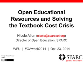 @txtbks | #OAweek2014 
Open Educational 
Resources and Solving 
the Textbook Cost Crisis 
Nicole Allen (nicole@sparc.arl.org) 
Director of Open Education, SPARC 
WFU | #OAweek2014 | Oct. 23, 2014 
Except where otherwise 
noted... 
 
