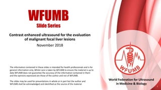 WFUMB
Slide Series
World Federation for Ultrasound
in Medicine & Biology
Contrast enhanced ultrasound for the evaluation
of malignant focal liver lesions
November 2018
1
The information contained in these slides is intended for health professionals and is for
general information only. Whilst care is taken by WFUMB to ensure the material is up to
date WFUMB does not guarantee the accuracy of the information contained in them
and the opinions expressed are those of the author and not of WFUMB.
The slides may be used for presentations in whole or in part but the author and
WFUMB shall be acknowledged and identified as the source of the material.
 