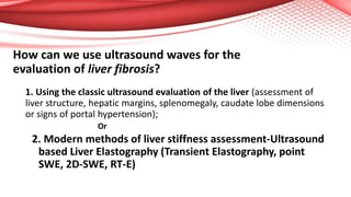 How can we use ultrasound waves for the
evaluation of liver fibrosis?
1. Using the classic ultrasound evaluation of the liver (assessment of
liver structure, hepatic margins, splenomegaly, caudate lobe dimensions
or signs of portal hypertension);
Or
2. Modern methods of liver stiffness assessment-Ultrasound
based Liver Elastography (Transient Elastography, point
SWE, 2D-SWE, RT-E)
 