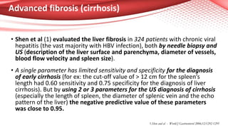 Advanced fibrosis (cirrhosis)
• Shen et al (1) evaluated the liver fibrosis in 324 patients with chronic viral
hepatitis (the vast majority with HBV infection), both by needle biopsy and
US (description of the liver surface and parenchyma, diameter of vessels,
blood flow velocity and spleen size).
• A single parameter has limited sensitivity and specificity for the diagnosis
of early cirrhosis (for ex: the cut-off value of > 12 cm for the spleen’s
length had 0.60 sensitivity and 0.75 specificity for the diagnosis of liver
cirrhosis). But by using 2 or 3 parameters for the US diagnosis of cirrhosis
(especially the length of spleen, the diameter of splenic vein and the echo
pattern of the liver) the negative predictive value of these parameters
was close to 0.95.
1.Shen and al - World J Gastroenterol 2006;12:1292-1295
 
