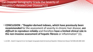 Can Doppler Sonography Grade the Severity of
Hepatitis C–Related Liver Disease? (1)
• CONCLUSION : “Doppler-derived indexes, which have previously been
recommended for the assessment of severity in chronic liver disease, are
difficult to reproduce reliably and therefore have a limited clinical role in
the non-invasive assessment of hepatic fibrosis or inflammation” (1).
1. Lim AKP,... David O. Cosgrove D et al: Can Doppler Sonography Grade the Severity of Hepatitis C–Related Liver Disease? AJR 2005;184:1848–1853
 