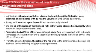Liver CEUS for the evaluation of liver fibrosis:
Parametric Arrival Time
• In this study, 60 patients with liver disease in chronic hepatitis C infection were
examined and compared with 10 healthy volunteers who served as controls.
• Sonographic contrast agent Sonazoid was intravenously infused,
• and the S5 or S6 region of the liver and right kidney were observed concurrently while
movies of the procedure were saved.
• Parametric Arrival Time of liver parenchymal blood flow were created, with red pixels
to indicate an arrival time of 0 to 5 seconds and yellow pixels to indicate an arrival time
of 5 to 10 seconds.
• From the obtained images, the ratio of the red area to the entire enhanced area of the
liver was calculated using image-processing software.
• Wakui N, , Ryuji Takayama R, Takenori Kanekawa T et al. Usefulness of Arrival Time Parametric Imaging in Evaluating the Degree of Liver Disease Progression in Chronic Hepatitis C
Infection. J Ultrasound Med 2012; 31:373–382
 