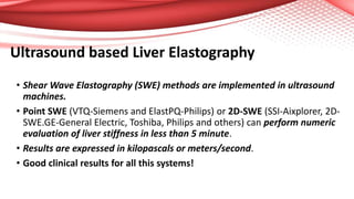 Ultrasound based Liver Elastography
• Shear Wave Elastography (SWE) methods are implemented in ultrasound
machines.
• Point SWE (VTQ-Siemens and ElastPQ-Philips) or 2D-SWE (SSI-Aixplorer, 2D-
SWE.GE-General Electric, Toshiba, Philips and others) can perform numeric
evaluation of liver stiffness in less than 5 minute.
• Results are expressed in kilopascals or meters/second.
• Good clinical results for all this systems!
 