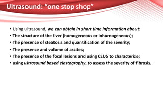 Ultrasound: “one stop shop”
• Using ultrasound, we can obtain in short time information about:
• The structure of the liver (homogeneous or inhomogeneous);
• The presence of steatosis and quantification of the severity;
• The presence and volume of ascites;
• The presence of the focal lesions and using CEUS to characterize;
• using ultrasound based elastography, to assess the severity of fibrosis.
 