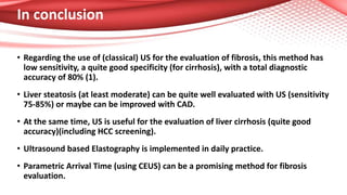 In conclusion
• Regarding the use of (classical) US for the evaluation of fibrosis, this method has
low sensitivity, a quite good specificity (for cirrhosis), with a total diagnostic
accuracy of 80% (1).
• Liver steatosis (at least moderate) can be quite well evaluated with US (sensitivity
75-85%) or maybe can be improved with CAD.
• At the same time, US is useful for the evaluation of liver cirrhosis (quite good
accuracy)(including HCC screening).
• Ultrasound based Elastography is implemented in daily practice.
• Parametric Arrival Time (using CEUS) can be a promising method for fibrosis
evaluation.
 