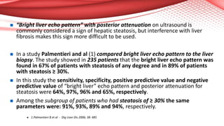  “Bright liver echo pattern” with posterior attenuation on ultrasound is
commonly considered a sign of hepatic steatosis, but interference with liver
fibrosis makes this sign more difficult to be used.
 In a study Palmentieri and al (1) compared bright liver echo pattern to the liver
biopsy. The study showed in 235 patients that the bright liver echo pattern was
found in 67% of patients with steatosis of any degree and in 89% of patients
with steatosis ≥ 30%.
 In this study the sensitivity, specificity, positive predictive value and negative
predictive value of “bright liver” echo pattern and posterior attenuation for
steatosis were 64%, 97%, 96% and 65%, respectively.
 Among the subgroup of patients who had steatosis of ≥ 30% the same
parameters were: 91%, 93%, 89% and 94%, respectively.
 1.Palmentieri B et al - Dig Liver Dis 2006; 38: 485
 