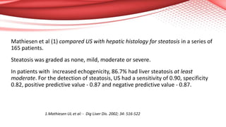 Mathiesen et al (1) compared US with hepatic histology for steatosis in a series of
165 patients.
Steatosis was graded as none, mild, moderate or severe.
In patients with increased echogenicity, 86.7% had liver steatosis at least
moderate. For the detection of steatosis, US had a sensitivity of 0.90, specificity
0.82, positive predictive value - 0.87 and negative predictive value - 0.87.
1.Mathiesen UL et al: - Dig Liver Dis. 2002; 34: 516-522
 