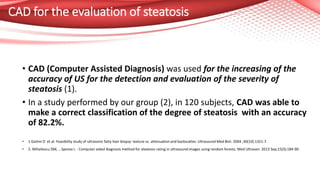 CAD for the evaluation of steatosis
• CAD (Computer Assisted Diagnosis) was used for the increasing of the
accuracy of US for the detection and evaluation of the severity of
steatosis (1).
• In a study performed by our group (2), in 120 subjects, CAD was able to
make a correct classification of the degree of steatosis with an accuracy
of 82.2%.
• 1.Gaitini D et al: Feasibility study of ultrasonic fatty liver biopsy: texture vs. attenuation and backscatter. Ultrasound Med Biol. 2004 ;30(10):1321-7.
• 2. Mihailescu DM, ...Sporea I. - Computer aided diagnosis method for steatosis rating in ultrasound images using random forests. Med Ultrason. 2013 Sep;15(3):184-90.
 