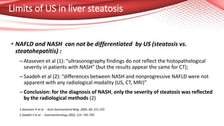 Limits of US in liver steatosis
• NAFLD and NASH can not be differentiated by US (steatosis vs.
steatohepatitis) :
– Ataseven et al (1): “ultrasonography findings do not reflect the histopathological
severity in patients with NASH” (but the results appear the same for CT);
– Saadeh et al (2): “differences between NASH and nonprogressive NAFLD were not
apparent with any radiological modality (US, CT, MRI)”
– Conclusion: for the diagnosis of NASH, only the severity of steatosis was reflected
by the radiological methods (2)
1.Ataseven H et al - Acta Gastroenterol Belg. 2005; 68: 221-225
2.Saadeh S et al - Gastroenterology 2002; 123: 745-750
 