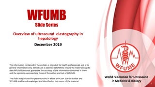 WFUMB
Slide Series
World Federation for Ultrasound
in Medicine & Biology
Overview of ultrasound elastography in
hepatology
December 2019
1
The information contained in these slides is intended for health professionals and is for
general information only. Whilst care is taken by WFUMB to ensure the material is up to
date WFUMB does not guarantee the accuracy of the information contained in them
and the opinions expressed are those of the author and not of WFUMB.
The slides may be used for presentations in whole or in part but the author and
WFUMB shall be acknowledged and identified as the source of the material.
 