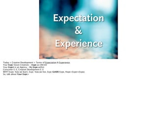 Expectation 
& 
Experience
Today > Creative Development > Terms of Expectation & Experience.
Your Expc future Creatives :: Expe as CW/CD
Your Expct in an Agency :: My Expe within
Consumer E::E, Creative Development E::E
WHY? Expe: how we learn. Expc: how we live. Expc GUIDE Expe, Hope>Exper=Expec
So, talk about Your Expc>

 