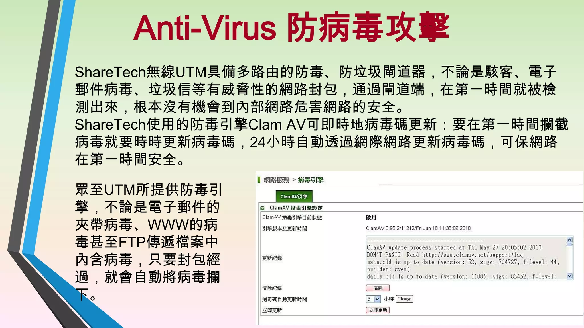 Anti-Virus 防病毒攻擊
ShareTech無線UTM具備多路由的防毒、防垃圾閘道器，不論是駭客、電子
郵件病毒、垃圾信等有威脅性的網路封包，通過閘道端，在第一時間就被檢
測出來，根本沒有機會到內部網路危害網路的安全。
ShareTech使用的防毒引擎Clam AV可即時地病毒碼更新：要在第一時間攔截
病毒就要時時更新病毒碼，24小時自動透過網際網路更新病毒碼，可保網路
在第一時間安全。
眾至UTM所提供防毒引
擎，不論是電子郵件的
夾帶病毒、WWW的病
毒甚至FTP傳遞檔案中
內含病毒，只要封包經
過，就會自動將病毒攔
下。

17

 