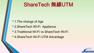 ShareTech 無線UTM
• 1.The change of Age
• 2.ShareTech Wi-Fi Appliance
• 3.Traditional Wi-Fi vs ShareTech Wi-Fi
• 4.ShareTech Wi-Fi UTM Advantage

 