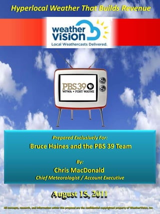 HyperlocalWeather That Builds Revenue Prepared Exclusively For: Bruce Haines and the PBS 39 Team By: Chris MacDonald Chief Meteorologist / Account Executive August 15, 2011 All concepts, research, and information within this proposal are the confidential copyrighted property of WeatherVision, Inc. 