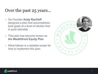 Over the past 25 years…
6
 Our founder Andy Rachleff
designed a plan that accomplishes
both goals at a level of dilution that
is quite tolerable
 That plan has become known as the
Wealthfront Equity Plan
 What follows is a detailed recipe for
how to implement this plan
 
