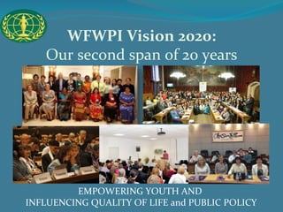 WFWPI Vision 2020: 
Our second span of 20 years 
EMPOWERING YOUTH AND 
INFLUENCING QUALITY OF LIFE and PUBLIC POLICY 
 