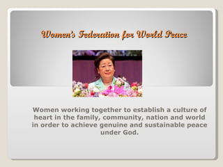 Women’s Federation for World Peace Women working together to establish a culture of heart in the family, community, nation and world in order to achieve genuine and sustainable peace under God. 