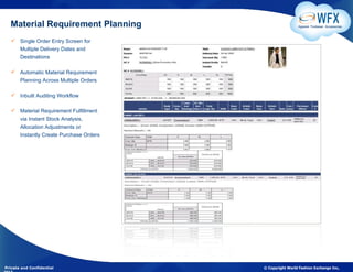Material Requirement Planning                          Apparel. Footwear. Accessories



    Single Order Entry Screen for
     Multiple Delivery Dates and
     Destinations

    Automatic Material Requirement
     Planning Across Multiple Orders

    Inbuilt Auditing Workflow

    Material Requirement Fulfillment
     via Instant Stock Analysis,
     Allocation Adjustments or
     Instantly Create Purchase Orders




Private and Confidential                © Copyright World Fashion Exchange Inc,
 