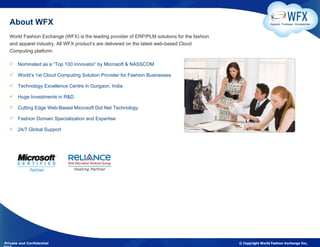 About WFX                                                                                                    Apparel. Footwear. Accessories



  World Fashion Exchange (WFX) is the leading provider of ERP/PLM solutions for the fashion
  and apparel industry. All WFX product’s are delivered on the latest web-based Cloud
  Computing platform.

   Nominated as a “Top 100 Innovator” by Microsoft & NASSCOM

   World’s 1st Cloud Computing Solution Provider for Fashion Businesses

   Technology Excellence Centre in Gurgaon, India

   Huge Investments in R&D

   Cutting Edge Web-Based Microsoft Dot Net Technology

   Fashion Domain Specialization and Expertise

   24/7 Global Support




Private and Confidential                                                                      © Copyright World Fashion Exchange Inc,
 