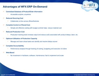 Advantages of WFX ERP On-Demand                                                                                               Apparel. Footwear. Accessories



       Centralized Database of Product/Order Information
          •     Accessible anytime, anywhere

       Reduced Sourcing Cost
          •     Collaborate on-line across offices/factories

       Complete Control on Planed Cost
          •     Simple and effective costing with budget controls helps reduce material cost

       Reduced Production Cost
          •     Production tracking tools increase output and reduce costs associated with product delays, labor, etc.

       Optimum Utilization of Production Capacity
          •     Manage and track critical tasks and identify and resolve delays sooner

       Complete Accountability
          •     Performance analysis through tracking of costing, budgeting and execution of orders

       Web-Based
          •     No investment in hardware, software, maintenance; fast to implement and scale




Private and Confidential                                                                                       © Copyright World Fashion Exchange Inc,
 