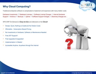 Why Cloud Computing?                                                                                                 Apparel. Footwear. Accessories



  Traditional enterprise software is complicated to implement and expensive with many hidden costs:

  Hardware Investments ! Database Licenses ! Software License Charges ! Internal Hardware
  Support ! Antivirus ! Backups ! Uptime ! Software Support Charges ! Electricity Charges etc…


  WFX ERP On-Demand is Easy-to-Use and delivered on the Cloud!

   Simple, Quick, Nothing to Install and No Hidden Costs

   Affordable – Subscription-Based Pricing

   No Investments in Hardware, Software or Maintenance Needed

   Free 24/7 Support!

   Free Upgrades & Upgrades!

   Implementation in Weeks!

   Accessible Anytime, Anywhere through the Internet




Private and Confidential                                                                              © Copyright World Fashion Exchange Inc,
 