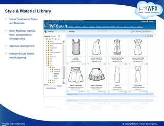 Style & Material Library                          Apparel. Footwear. Accessories



    Visual Database of Styles
       and Materials

    Bill of Materials (fabrics,
       trims, consumptions,
       wastages etc)

    Approval Management

    Intelligent Cost Sheets
       with Budgeting




Private and Confidential           © Copyright World Fashion Exchange Inc,
 