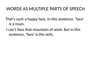 WORDS AS MULTIPLE PARTS OF SPEECH
That’s such a happy face. In this sentence, ‘face’
is a noun.
I can’t face that mountain of work. But in this
sentence, ‘face’ is the verb.
 