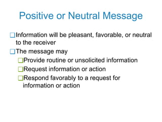 Positive or Neutral Message
❑Information will be pleasant, favorable, or neutral
to the receiver
❑The message may
❑Provide routine or unsolicited information
❑Request information or action
❑Respond favorably to a request for
information or action
 
