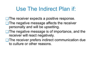 Use The Indirect Plan if:
❑The receiver expects a positive response.
❑The negative message affects the receiver
personally and will be upsetting.
❑The negative message is of importance, and the
receiver will react negatively.
❑The receiver prefers indirect communication due
to culture or other reasons.
 