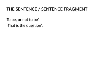 THE SENTENCE / SENTENCE FRAGMENT
‘To be, or not to be’
‘That is the question’.
 