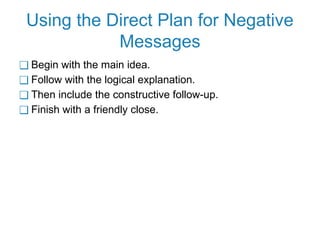 Using the Direct Plan for Negative
Messages
❑ Begin with the main idea.
❑ Follow with the logical explanation.
❑ Then include the constructive follow-up.
❑ Finish with a friendly close.
 