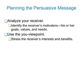 Planning the Persuasive Message
❑Analyze your receiver.
❑Identify the receiver’s motivators—his or her
goals, values, and needs.
❑Use the you-viewpoint.
❑Stress the receiver’s interests and benefits.
 