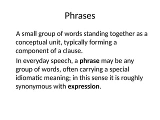 Phrases
A small group of words standing together as a
conceptual unit, typically forming a
component of a clause.
In everyday speech, a phrase may be any
group of words, often carrying a special
idiomatic meaning; in this sense it is roughly
synonymous with expression.
 