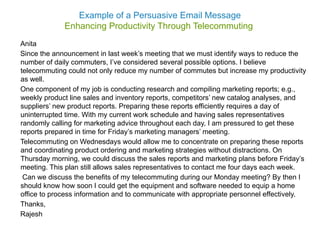 Example of a Persuasive Email Message
Enhancing Productivity Through Telecommuting
Anita
Since the announcement in last week’s meeting that we must identify ways to reduce the
number of daily commuters, I’ve considered several possible options. I believe
telecommuting could not only reduce my number of commutes but increase my productivity
as well.
One component of my job is conducting research and compiling marketing reports; e.g.,
weekly product line sales and inventory reports, competitors’ new catalog analyses, and
suppliers’ new product reports. Preparing these reports efficiently requires a day of
uninterrupted time. With my current work schedule and having sales representatives
randomly calling for marketing advice throughout each day, I am pressured to get these
reports prepared in time for Friday’s marketing managers’ meeting.
Telecommuting on Wednesdays would allow me to concentrate on preparing these reports
and coordinating product ordering and marketing strategies without distractions. On
Thursday morning, we could discuss the sales reports and marketing plans before Friday’s
meeting. This plan still allows sales representatives to contact me four days each week.
Can we discuss the benefits of my telecommuting during our Monday meeting? By then I
should know how soon I could get the equipment and software needed to equip a home
office to process information and to communicate with appropriate personnel effectively.
Thanks,
Rajesh
 
