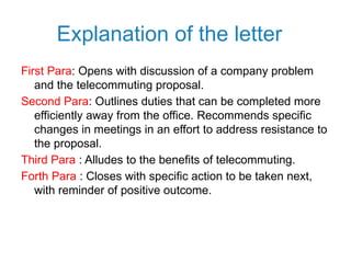 Explanation of the letter
First Para: Opens with discussion of a company problem
and the telecommuting proposal.
Second Para: Outlines duties that can be completed more
efficiently away from the office. Recommends specific
changes in meetings in an effort to address resistance to
the proposal.
Third Para : Alludes to the benefits of telecommuting.
Forth Para : Closes with specific action to be taken next,
with reminder of positive outcome.
 