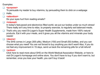 Examples:
❑ <purpose>
To persuade my reader to buy vitamins, by persuading them to click on a webpage
❑ Hello,
❑ <attention>
Do your eyes hurt from reading emails?
❑ <interest>
In today's fast-paced and electronics filled world, we put our bodies under so much stress!
There really isn't any time to relax, to properly exercise, to regularly eat balanced meals.
❑ That's why you need Dr.Logan's Super Health Supplements, made from 100% natural
products. Eat it with your meals, and it gives you all the vitamins and minerals your body
needs!
❑ <desire>
The SHS comes in Large (300 pills), Medium (150) and Small (50) bottles, and you can
choose what you need! You are not forced to buy anything you don't want! Also, if you do
not feel any improvement in 15 days, send us back the remaining pills for a full refund!
❑ <action>
Click here to read more about SHS on the World Medical Association Website, or here to
visit Dr.Logan's homepage and online store. You don't have to buy if you don't want to, but
remember, once you lose your health, you can't buy it back!
 