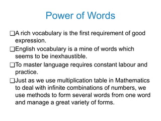 Power of Words
❑A rich vocabulary is the first requirement of good
expression.
❑English vocabulary is a mine of words which
seems to be inexhaustible.
❑To master language requires constant labour and
practice.
❑Just as we use multiplication table in Mathematics
to deal with infinite combinations of numbers, we
use methods to form several words from one word
and manage a great variety of forms.
 