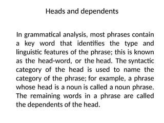 Heads and dependents
In grammatical analysis, most phrases contain
a key word that identifies the type and
linguistic features of the phrase; this is known
as the head-word, or the head. The syntactic
category of the head is used to name the
category of the phrase; for example, a phrase
whose head is a noun is called a noun phrase.
The remaining words in a phrase are called
the dependents of the head.
 