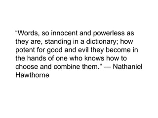 “Words, so innocent and powerless as
they are, standing in a dictionary; how
potent for good and evil they become in
the hands of one who knows how to
choose and combine them.” — Nathaniel
Hawthorne
 