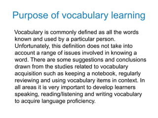 Purpose of vocabulary learning
Vocabulary is commonly defined as all the words
known and used by a particular person.
Unfortunately, this definition does not take into
account a range of issues involved in knowing a
word. There are some suggestions and conclusions
drawn from the studies related to vocabulary
acquisition such as keeping a notebook, regularly
reviewing and using vocabulary items in context. In
all areas it is very important to develop learners
speaking, reading/listening and writing vocabulary
to acquire language proficiency.
 