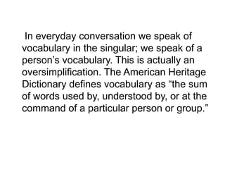 In everyday conversation we speak of
vocabulary in the singular; we speak of a
person’s vocabulary. This is actually an
oversimplification. The American Heritage
Dictionary defines vocabulary as “the sum
of words used by, understood by, or at the
command of a particular person or group.”
 