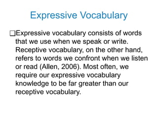 Expressive Vocabulary
❑Expressive vocabulary consists of words
that we use when we speak or write.
Receptive vocabulary, on the other hand,
refers to words we confront when we listen
or read (Allen, 2006). Most often, we
require our expressive vocabulary
knowledge to be far greater than our
receptive vocabulary.
 