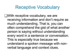 Receptive Vocabulary
❑With receptive vocabulary, we are
receiving information and don’t require as
much understanding. That is, you can
often comprehend the gist of what another
person is saying without understanding
every word in a sentence or conversation.
This is especially true because we
understand a spoken message with non-
verbal language and context clues.
 