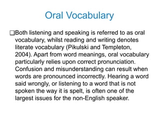 Oral Vocabulary
❑Both listening and speaking is referred to as oral
vocabulary, whilst reading and writing denotes
literate vocabulary (Pikulski and Templeton,
2004). Apart from word meanings, oral vocabulary
particularly relies upon correct pronunciation.
Confusion and misunderstanding can result when
words are pronounced incorrectly. Hearing a word
said wrongly, or listening to a word that is not
spoken the way it is spelt, is often one of the
largest issues for the non-English speaker.
 