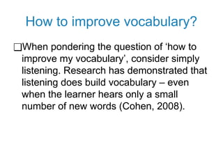 How to improve vocabulary?
❑When pondering the question of ‘how to
improve my vocabulary’, consider simply
listening. Research has demonstrated that
listening does build vocabulary – even
when the learner hears only a small
number of new words (Cohen, 2008).
 