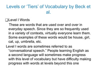 Levels or ‘Tiers’ of Vocabulary by Beck et
al.
❑Level I Words
These are words that are used over and over in
everyday speech. Since they are so frequently used
in a variety of contexts, virtually everyone learn them.
Some examples of these words would be house, girl,
cat, up, umbrella, etc.
Level I words are sometimes referred to as
“conversational speech.” People learning English as
a second language will sometimes make progress
with this level of vocabulary but have difficulty making
progress with words at levels beyond this one
 
